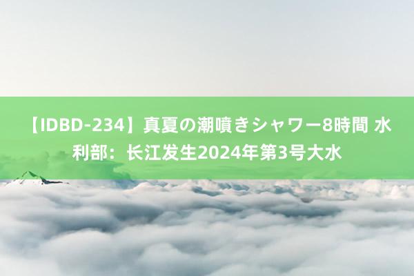 【IDBD-234】真夏の潮噴きシャワー8時間 水利部：长江发生2024年第3号大水