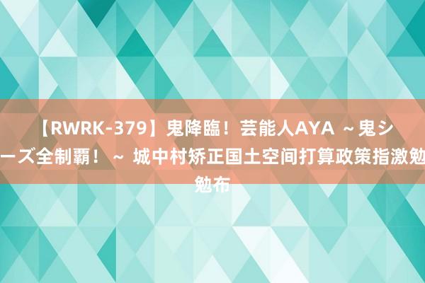 【RWRK-379】鬼降臨！芸能人AYA ～鬼シリーズ全制覇！～ 城中村矫正国土空间打算政策指激勉布