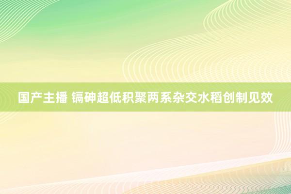 国产主播 镉砷超低积聚两系杂交水稻创制见效