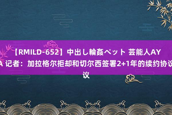 【RMILD-652】中出し輪姦ペット 芸能人AYA 记者：加拉格尔拒却和切尔西签署2+1年的续约协议