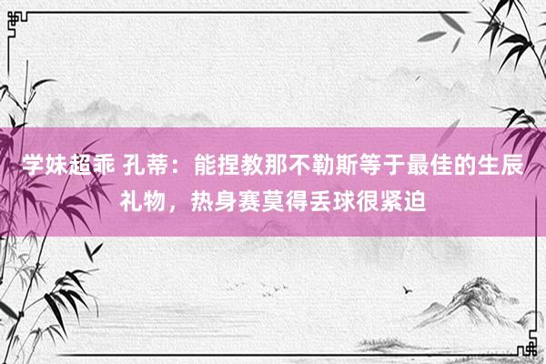 学妹超乖 孔蒂：能捏教那不勒斯等于最佳的生辰礼物，热身赛莫得丢球很紧迫