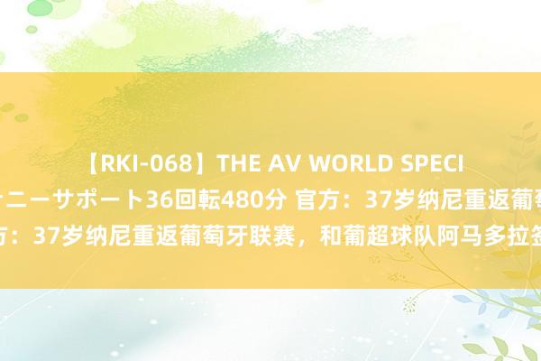 【RKI-068】THE AV WORLD SPECIAL あなただけに 最高のオナニーサポート36回転480分 官方：37岁纳尼重返葡萄牙联赛，和葡超球队阿马多拉签约一年