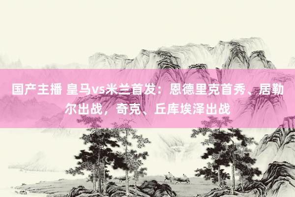 国产主播 皇马vs米兰首发：恩德里克首秀、居勒尔出战，奇克、丘库埃泽出战