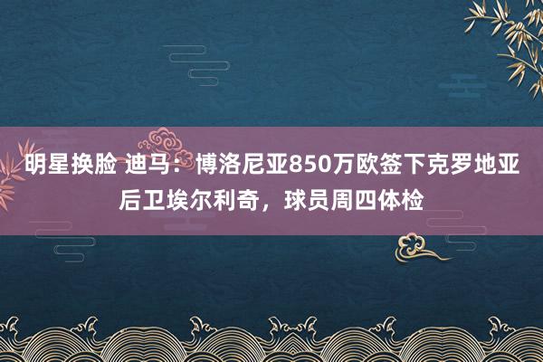 明星换脸 迪马：博洛尼亚850万欧签下克罗地亚后卫埃尔利奇，球员周四体检