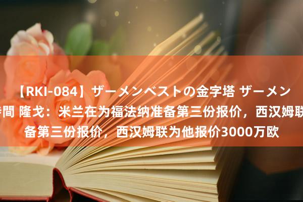 【RKI-084】ザーメンベストの金字塔 ザーメン大好き2000発 24時間 隆戈：米兰在为福法纳准备第三份报价，西汉姆联为他报价3000万欧