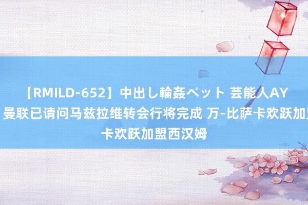 【RMILD-652】中出し輪姦ペット 芸能人AYA 记者：曼联已请问马兹拉维转会行将完成 万-比萨卡欢跃加盟西汉姆