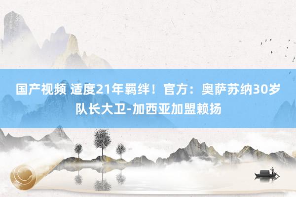 国产视频 适度21年羁绊！官方：奥萨苏纳30岁队长大卫-加西亚加盟赖扬