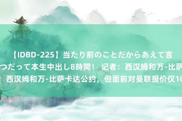 【IDBD-225】当たり前のことだからあえて言わなかったけど…IPはいつだって本生中出し8時間！ 记者：西汉姆和万-比萨卡达公约，但面前对曼联报价仅1000万镑