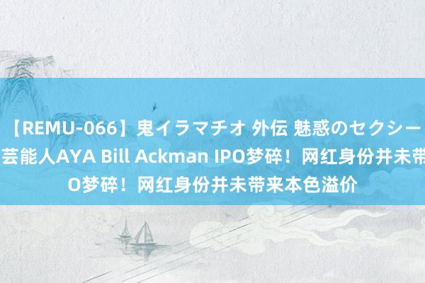 【REMU-066】鬼イラマチオ 外伝 魅惑のセクシーイラマチオ 芸能人AYA Bill Ackman IPO梦碎！网红身份并未带来本色溢价