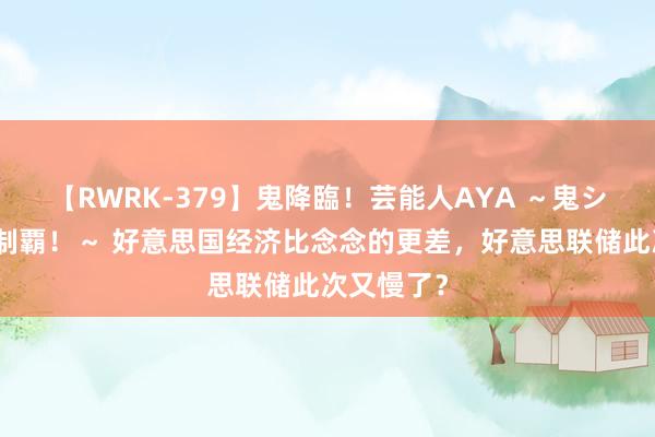 【RWRK-379】鬼降臨！芸能人AYA ～鬼シリーズ全制覇！～ 好意思国经济比念念的更差，好意思联储此次又慢了？