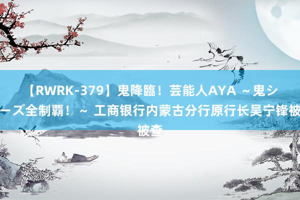 【RWRK-379】鬼降臨！芸能人AYA ～鬼シリーズ全制覇！～ 工商银行内蒙古分行原行长吴宁锋被查