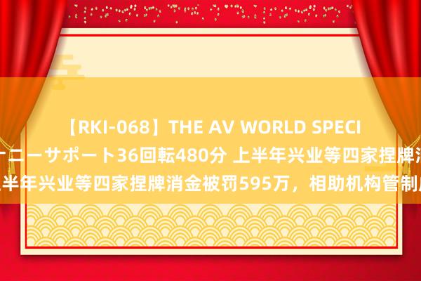 【RKI-068】THE AV WORLD SPECIAL あなただけに 最高のオナニーサポート36回転480分 上半年兴业等四家捏牌消金被罚595万，相助机构管制成难点