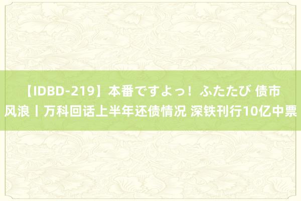 【IDBD-219】本番ですよっ！ふたたび 债市风浪丨万科回话上半年还债情况 深铁刊行10亿中票