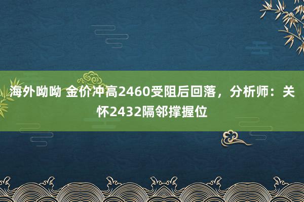 海外呦呦 金价冲高2460受阻后回落，分析师：关怀2432隔邻撑握位