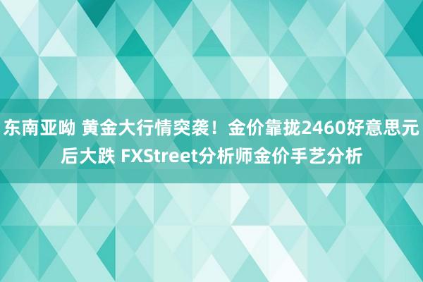 东南亚呦 黄金大行情突袭！金价靠拢2460好意思元后大跌 FXStreet分析师金价手艺分析