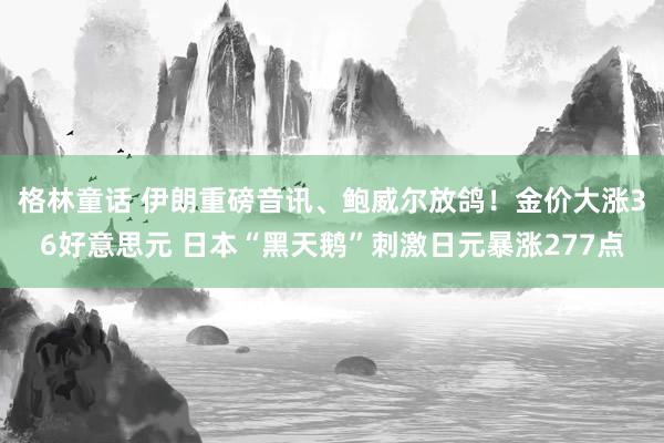 格林童话 伊朗重磅音讯、鲍威尔放鸽！金价大涨36好意思元 日本“黑天鹅”刺激日元暴涨277点