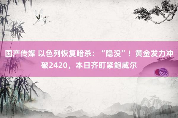 国产传媒 以色列恢复暗杀：“隐没”！黄金发力冲破2420，本日齐盯紧鲍威尔