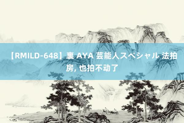 【RMILD-648】裏 AYA 芸能人スペシャル 法拍房， 也拍不动了