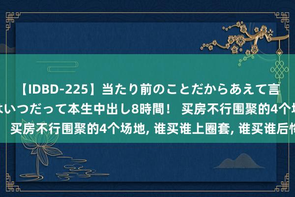 【IDBD-225】当たり前のことだからあえて言わなかったけど…IPはいつだって本生中出し8時間！ 买房不行围聚的4个场地， 谁买谁上圈套， 谁买谁后悔