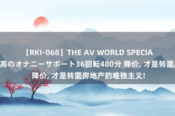 【RKI-068】THE AV WORLD SPECIAL あなただけに 最高のオナニーサポート36回転480分 降价， 才是转圜房地产的唯独主义!