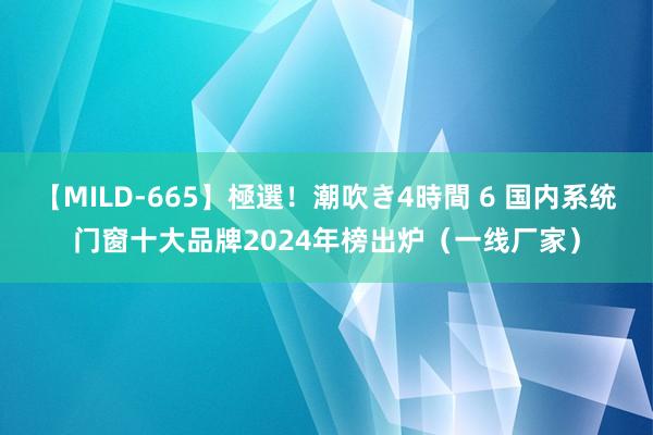 【MILD-665】極選！潮吹き4時間 6 国内系统门窗十大品牌2024年榜出炉（一线厂家）