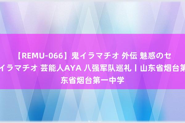 【REMU-066】鬼イラマチオ 外伝 魅惑のセクシーイラマチオ 芸能人AYA 八强军队巡礼丨山东省烟台第一中学