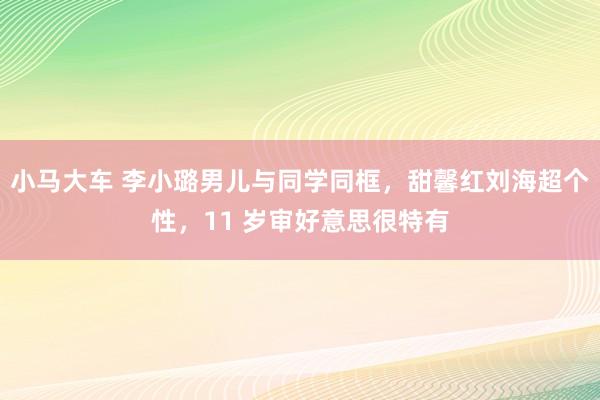 小马大车 李小璐男儿与同学同框，甜馨红刘海超个性，11 岁审好意思很特有