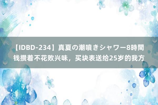 【IDBD-234】真夏の潮噴きシャワー8時間 钱攒着不花败兴味，买块表送给25岁的我方