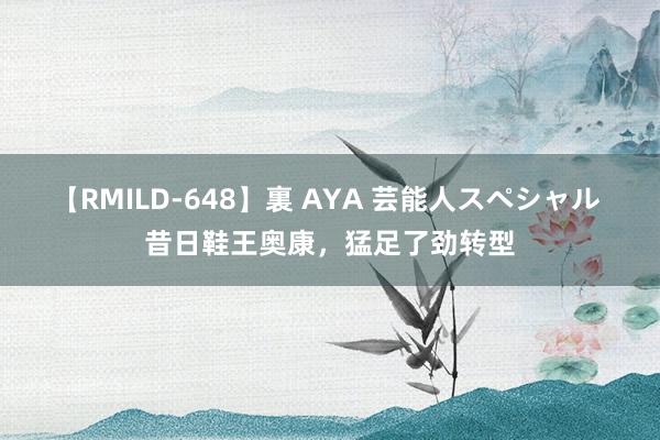 【RMILD-648】裏 AYA 芸能人スペシャル 昔日鞋王奥康，猛足了劲转型