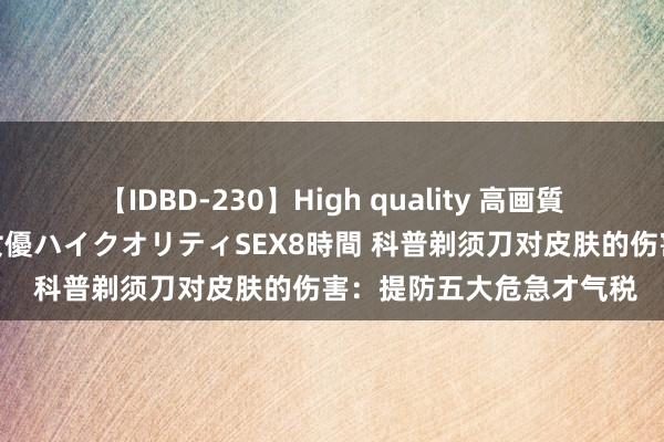 【IDBD-230】High quality 高画質で魅せます！究極のIP女優ハイクオリティSEX8時間 科普剃须刀对皮肤的伤害：提防五大危急才气税