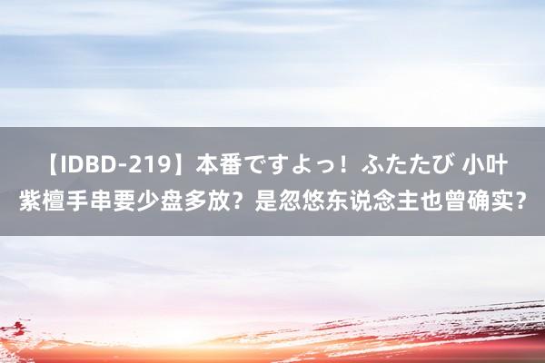 【IDBD-219】本番ですよっ！ふたたび 小叶紫檀手串要少盘多放？是忽悠东说念主也曾确实？