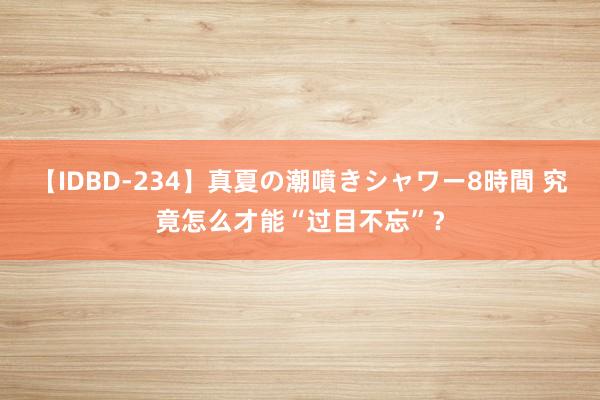 【IDBD-234】真夏の潮噴きシャワー8時間 究竟怎么才能“过目不忘”？