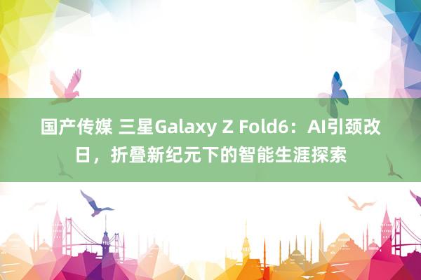 国产传媒 三星Galaxy Z Fold6：AI引颈改日，折叠新纪元下的智能生涯探索