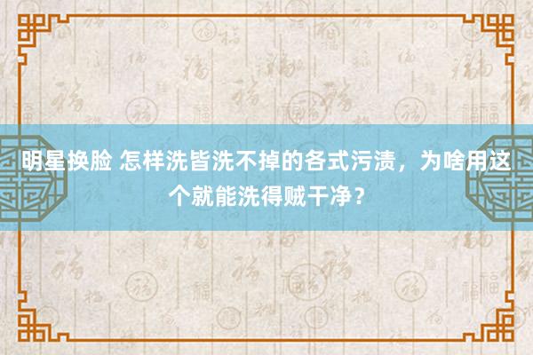 明星换脸 怎样洗皆洗不掉的各式污渍，为啥用这个就能洗得贼干净？