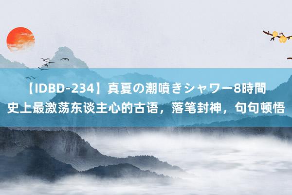 【IDBD-234】真夏の潮噴きシャワー8時間 史上最激荡东谈主心的古语，落笔封神，句句顿悟