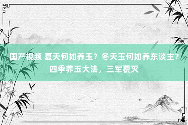 国产视频 夏天何如养玉？冬天玉何如养东谈主？四季养玉大法，三军覆灭