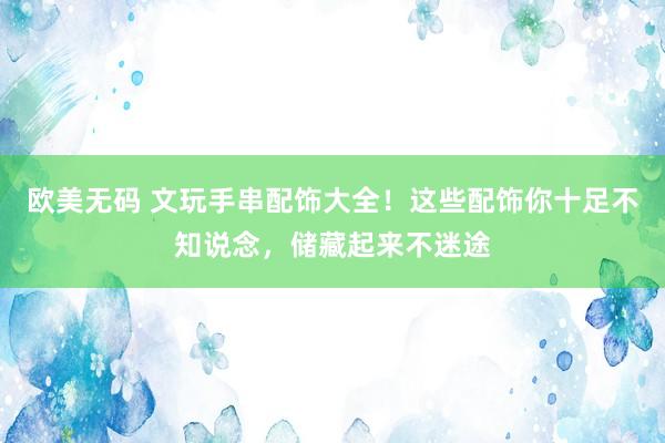 欧美无码 文玩手串配饰大全！这些配饰你十足不知说念，储藏起来不迷途