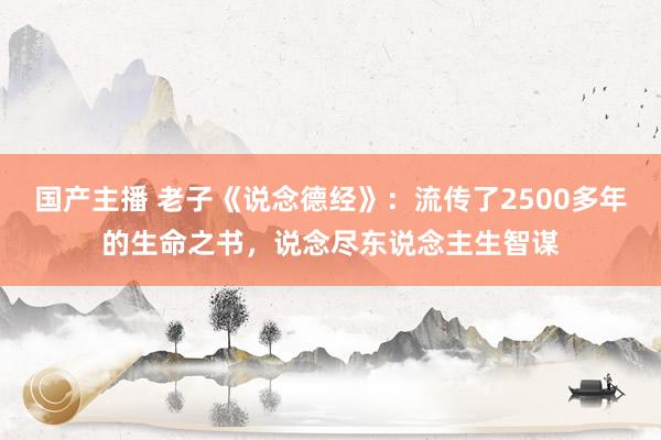 国产主播 老子《说念德经》：流传了2500多年的生命之书，说念尽东说念主生智谋