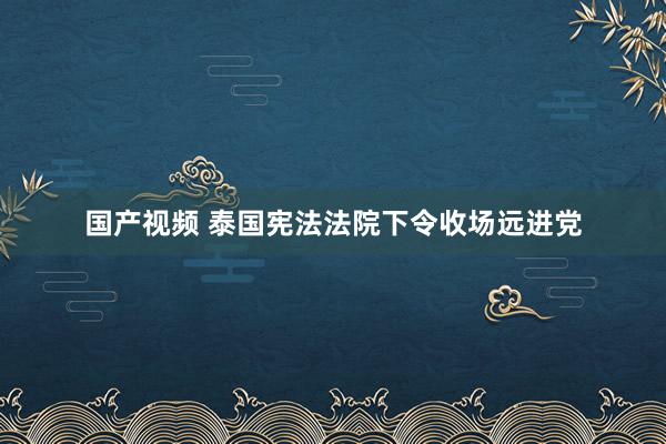 国产视频 泰国宪法法院下令收场远进党