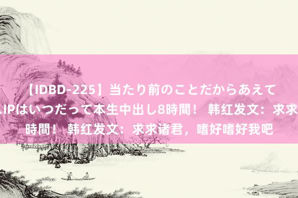 【IDBD-225】当たり前のことだからあえて言わなかったけど…IPはいつだって本生中出し8時間！ 韩红发文：求求诸君，嗜好嗜好我吧