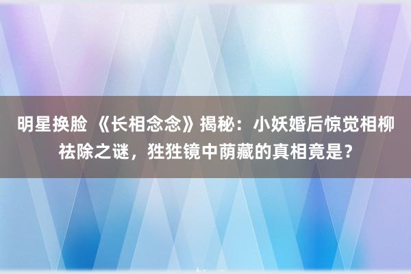 明星换脸 《长相念念》揭秘：小妖婚后惊觉相柳祛除之谜，狌狌镜中荫藏的真相竟是？