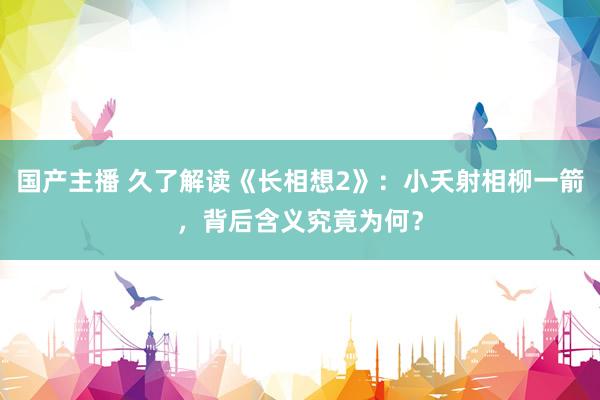 国产主播 久了解读《长相想2》：小夭射相柳一箭，背后含义究竟为何？