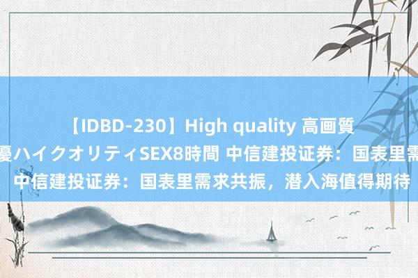 【IDBD-230】High quality 高画質で魅せます！究極のIP女優ハイクオリティSEX8時間 中信建投证券：国表里需求共振，潜入海值得期待