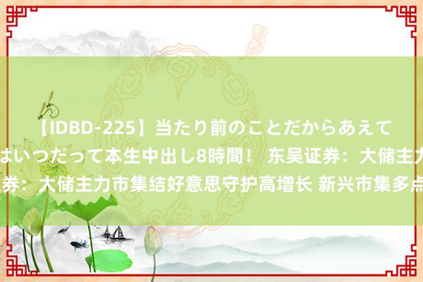 【IDBD-225】当たり前のことだからあえて言わなかったけど…IPはいつだって本生中出し8時間！ 东吴证券：大储主力市集结好意思守护高增长 新兴市集多点着花增量显明