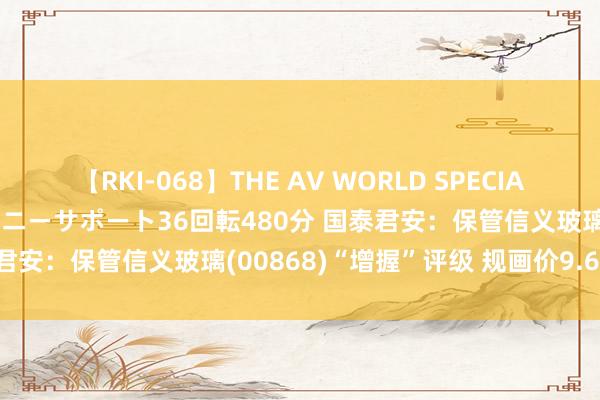 【RKI-068】THE AV WORLD SPECIAL あなただけに 最高のオナニーサポート36回転480分 国泰君安：保管信义玻璃(00868)“增握”评级 规画价9.64港元