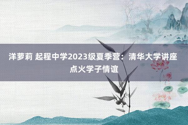 洋萝莉 起程中学2023级夏季营：清华大学讲座 点火学子情谊