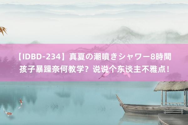 【IDBD-234】真夏の潮噴きシャワー8時間 孩子暴躁奈何教学？说说个东谈主不雅点！