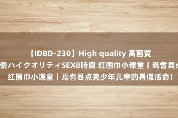 【IDBD-230】High quality 高画質で魅せます！究極のIP女優ハイクオリティSEX8時間 红围巾小课堂丨焉耆县点亮少年儿童的暑假活命！