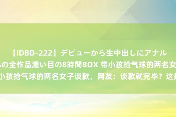 【IDBD-222】デビューから生中出しにアナルまで！最強の芸能人AYAの全作品濃い目の8時間BOX 带小孩抢气球的两名女子谈歉，网友：谈歉就完毕？这是打劫！