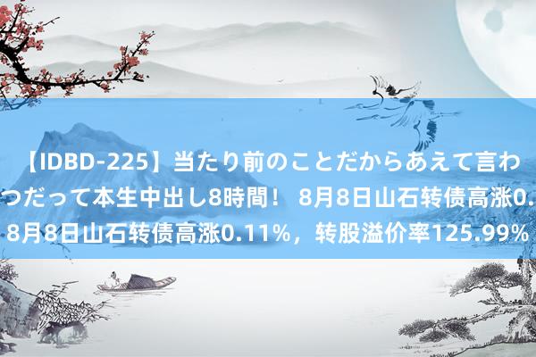 【IDBD-225】当たり前のことだからあえて言わなかったけど…IPはいつだって本生中出し8時間！ 8月8日山石转债高涨0.11%，转股溢价率125.99%